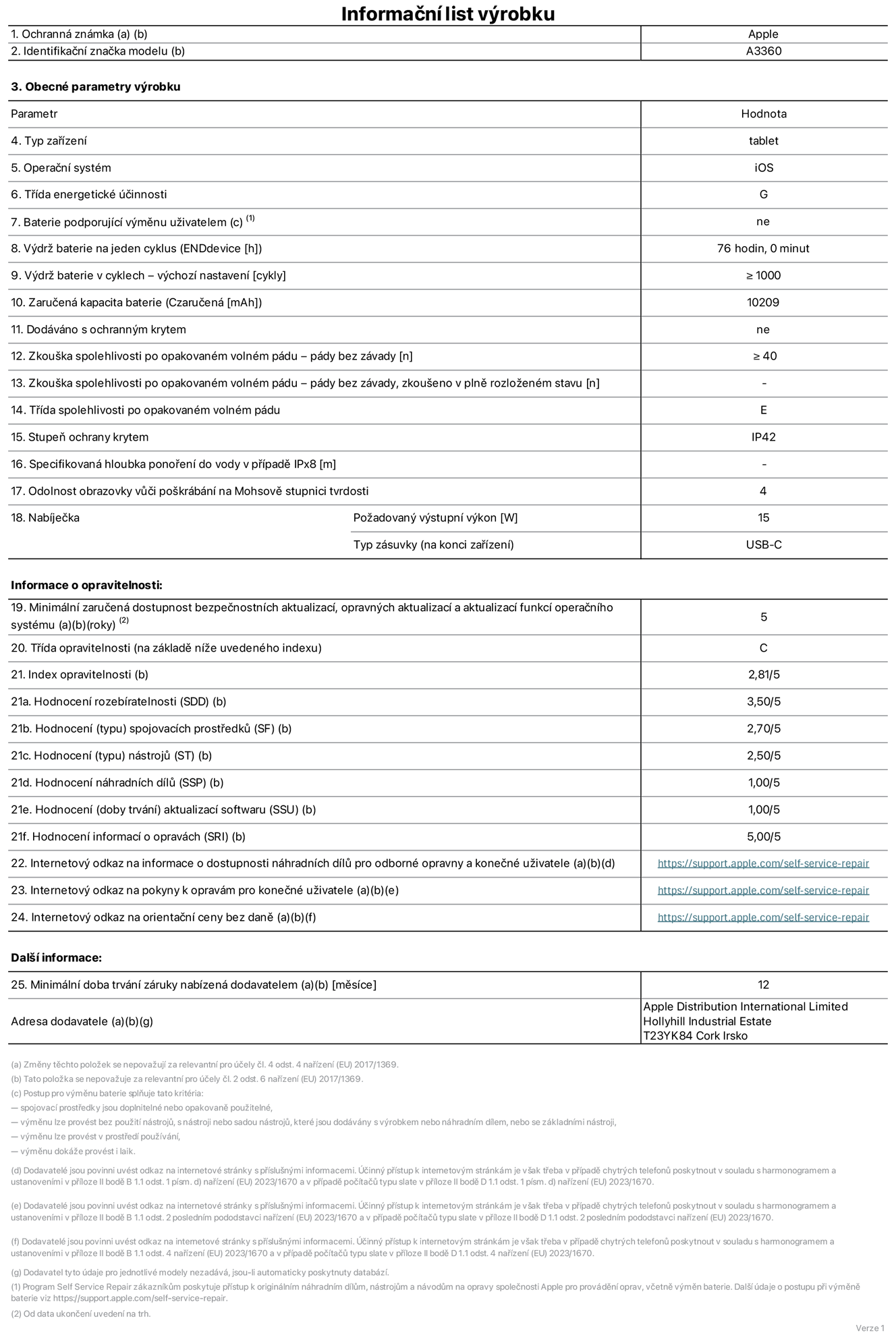Informační list výrobku 13palcový iPad Pro M5 Wi‑Fi, model A3360. Dodala společnost Apple Distribution International Limited, Hollyhill Industrial Estate. Cork, Irsko T23 YK84. Typ zařízení: tablet. Operační systém: iOS. Třída energetické účinnosti: G. Baterie vyměnitelná uživatelem: ne. Výdrž baterie na jeden cyklus: 76 hodin. Výdrž baterie v cyklech – výchozí nastavení: ≥ 1 000. Zaručená kapacita baterie: 10 209 mAh. Dodáváno s ochranným krytem: ne. Zkouška spolehlivosti po opakovaném volném pádu – pády bez závady: ≥ 40. Zkouška spolehlivosti po opakovaném volném pádu – pády bez závady, zkoušeno v plně rozloženém stavu: neuvádí se. Třída spolehlivosti po opakovaném volném pádu: E. Stupeň ochrany proti vniknutí prachu a vody: IP42. Specifikovaná hloubka ponoření do vody v případě IPx8: neuvádí se. Odolnost obrazovky vůči poškrábání na Mohsově stupnici tvrdosti: 4. Požadovaný výstupní výkon nabíječky: 15 W. Typ nabíjecí zásuvky (na konci zařízení): USB‑C. Minimální zaručená dostupnost bezpečnostních aktualizací, opravných aktualizací a aktualizací funkcí operačního systému: 5 let. Třída opravitelnosti: C. Index opravitelnosti: 2,81/5. Hodnocení rozebíratelnosti (SDD): 3,50/5. Hodnocení spojovacích prostředků: 2,70/5. Hodnocení nástrojů: 2,50/5. Hodnocení náhradních dílů: 1,00/5. Hodnocení aktualizací softwaru: 1,00/5. Hodnocení informací o opravách: 5,00/5. Internetový odkaz na informace o dostupnosti náhradních dílů pro odborné opravny a konečné uživatele: https://support.apple.com/self-service-repair. Internetový odkaz na pokyny k opravám pro konečné uživatele: https://support.apple.com/self-service-repair. Internetový odkaz na orientační ceny bez daně: https://support.apple.com/self-service-repair. Je nabízena obecná 12měsíční záruka.